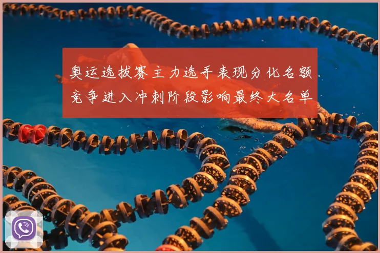 奥运选拔赛主力选手表现分化名额竞争进入冲刺阶段影响最终大名单