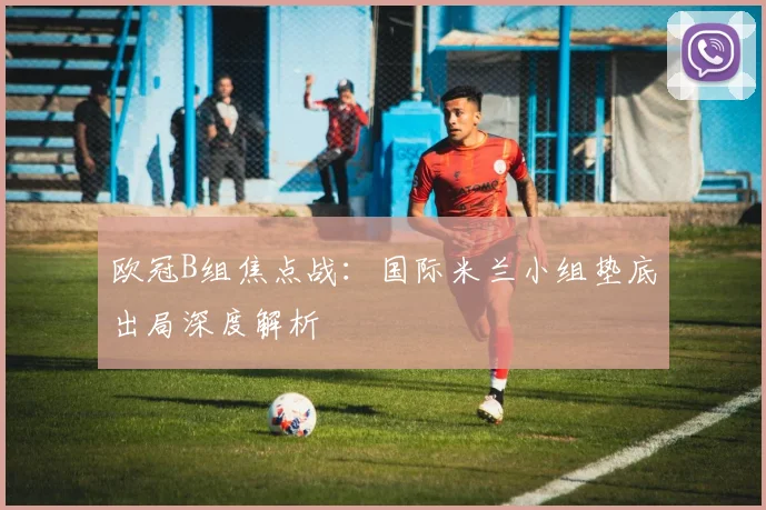 欧冠B组焦点战：国际米兰小组垫底出局深度解析
