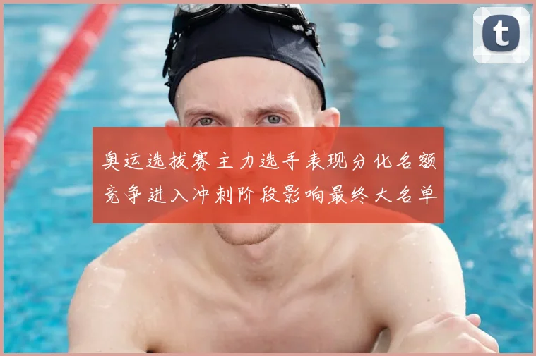 奥运选拔赛主力选手表现分化名额竞争进入冲刺阶段影响最终大名单