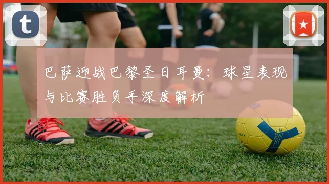 巴萨迎战巴黎圣日耳曼:球星表现与比赛胜负手深度解析