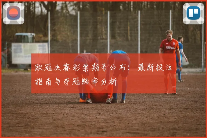欧冠决赛彩票期号公布:最新投注指南与夺冠赔率分析