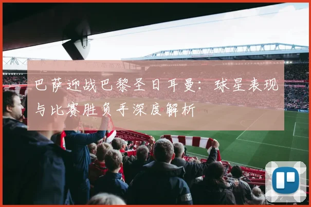 巴萨迎战巴黎圣日耳曼:球星表现与比赛胜负手深度解析
