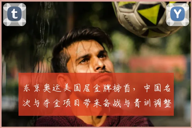 东京奥运美国居金牌榜首，中国名次与夺金项目带来备战与青训调整看点