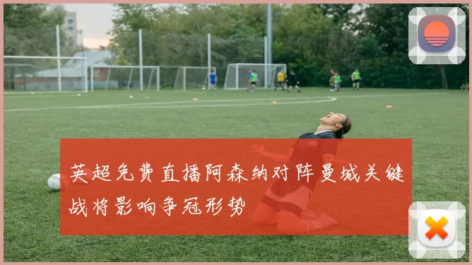 英超免费直播阿森纳对阵曼城关键战将影响争冠形势